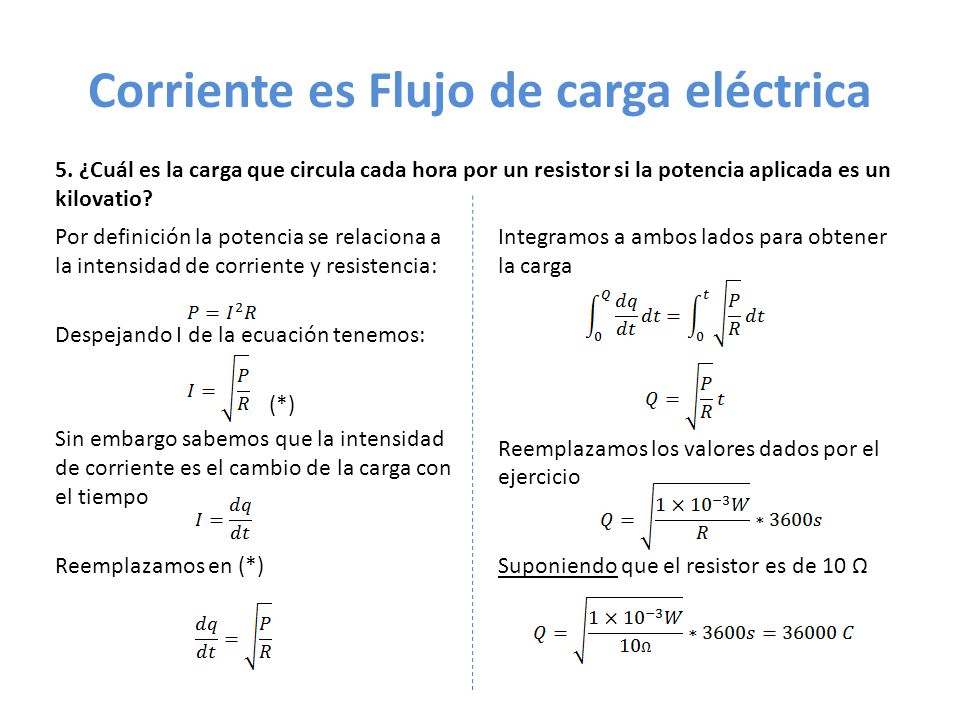 Corriente es Flujo de carga eléctrica Por definición la potencia se relaciona a la intensidad de corriente y resistencia: Despejando I de la ecuación tenemos: (*) Sin embargo sabemos que la intensidad de corriente es el cambio de la carga con el tiempo Reemplazamos en (*) Integramos a ambos lados para obtener la carga Reemplazamos los valores dados por el ejercicio Suponiendo que el resistor es de 10 Ω 5.