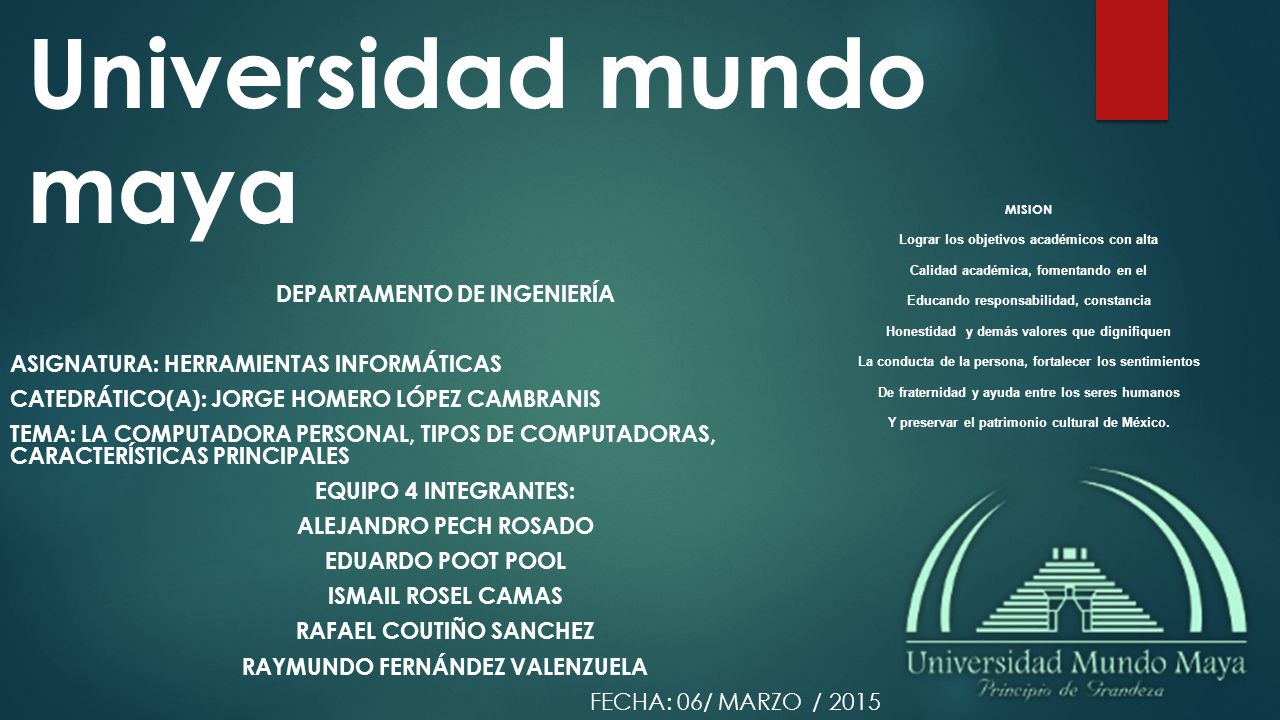 Universidad mundo maya DEPARTAMENTO DE INGENIERÍA ASIGNATURA: HERRAMIENTAS INFORMÁTICAS CATEDRÁTICO(A): JORGE HOMERO LÓPEZ CAMBRANIS TEMA: LA COMPUTADORA PERSONAL, TIPOS DE COMPUTADORAS, CARACTERÍSTICAS PRINCIPALES EQUIPO 4 INTEGRANTES: ALEJANDRO PECH ROSADO EDUARDO POOT POOL ISMAIL ROSEL CAMAS RAFAEL COUTIÑO SANCHEZ RAYMUNDO FERNÁNDEZ VALENZUELA FECHA: 06/ MARZO / 2015 MISION Lograr los objetivos académicos con alta Calidad académica, fomentando en el Educando responsabilidad, constancia Honestidad y demás valores que dignifiquen La conducta de la persona, fortalecer los sentimientos De fraternidad y ayuda entre los seres humanos Y preservar el patrimonio cultural de México.
