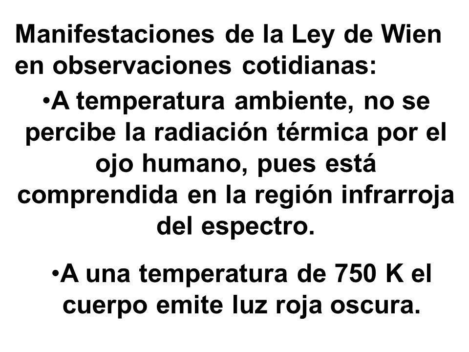 Manifestaciones de la Ley de Wien en observaciones cotidianas: A temperatura ambiente, no se percibe la radiación térmica por el ojo humano, pues está comprendida en la región infrarroja del espectro.
