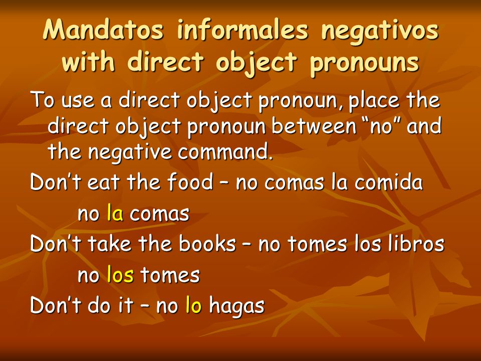 Mandatos informales negativos with direct object pronouns To use a direct object pronoun, place the direct object pronoun between no and the negative command.