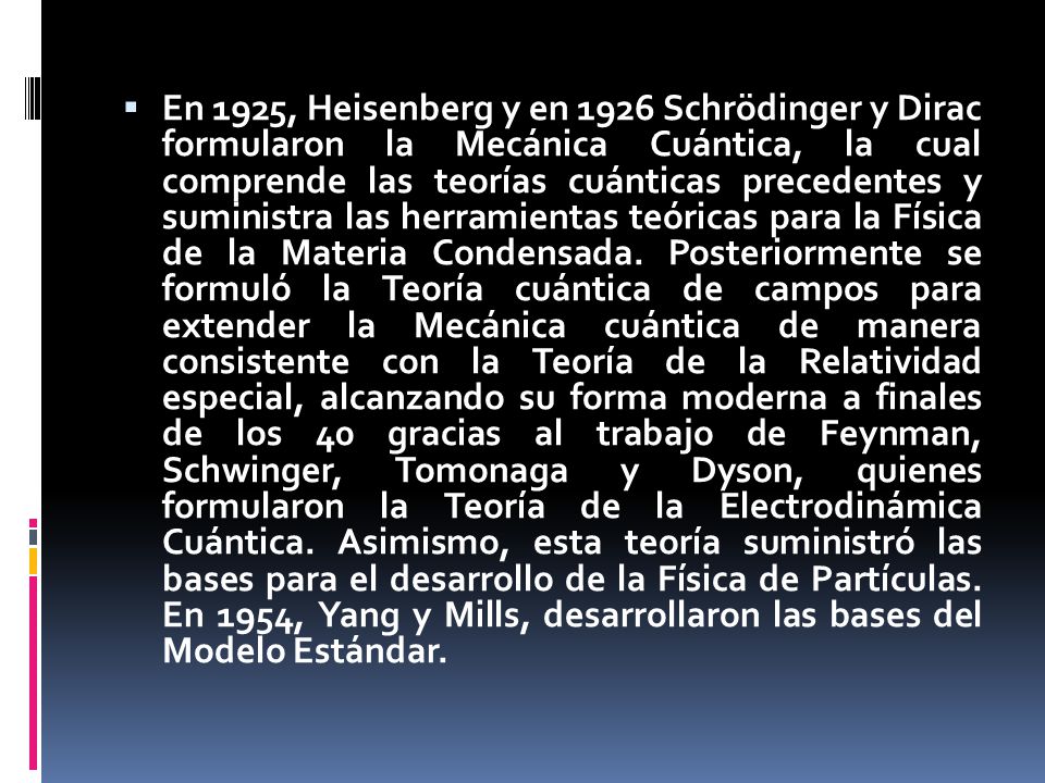  En 1925, Heisenberg y en 1926 Schrödinger y Dirac formularon la Mecánica Cuántica, la cual comprende las teorías cuánticas precedentes y suministra las herramientas teóricas para la Física de la Materia Condensada.