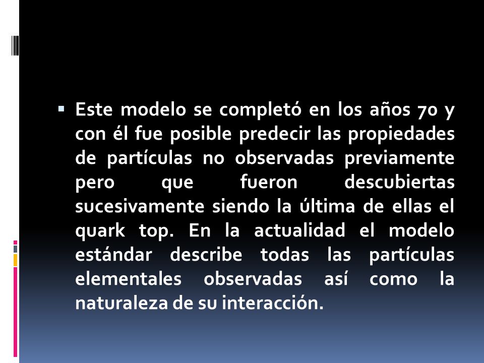  Este modelo se completó en los años 70 y con él fue posible predecir las propiedades de partículas no observadas previamente pero que fueron descubiertas sucesivamente siendo la última de ellas el quark top.
