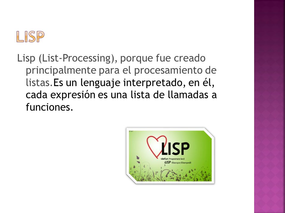 Lisp (List-Processing), porque fue creado principalmente para el procesamiento de listas.Es un lenguaje interpretado, en él, cada expresión es una lista de llamadas a funciones.
