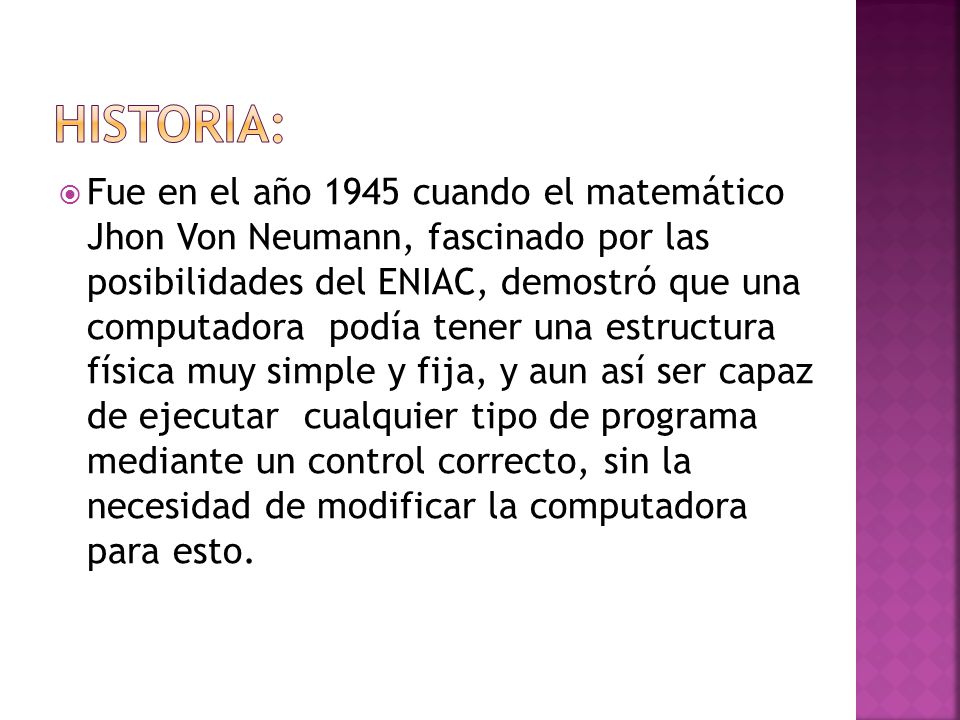 Fue en el año 1945 cuando el matemático Jhon Von Neumann, fascinado por las posibilidades del ENIAC, demostró que una computadora podía tener una estructura física muy simple y fija, y aun así ser capaz de ejecutar cualquier tipo de programa mediante un control correcto, sin la necesidad de modificar la computadora para esto.