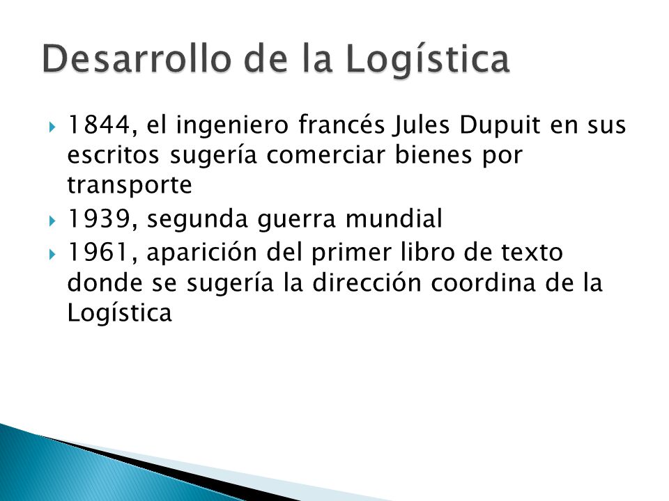  1844, el ingeniero francés Jules Dupuit en sus escritos sugería comerciar bienes por transporte  1939, segunda guerra mundial  1961, aparición del primer libro de texto donde se sugería la dirección coordina de la Logística