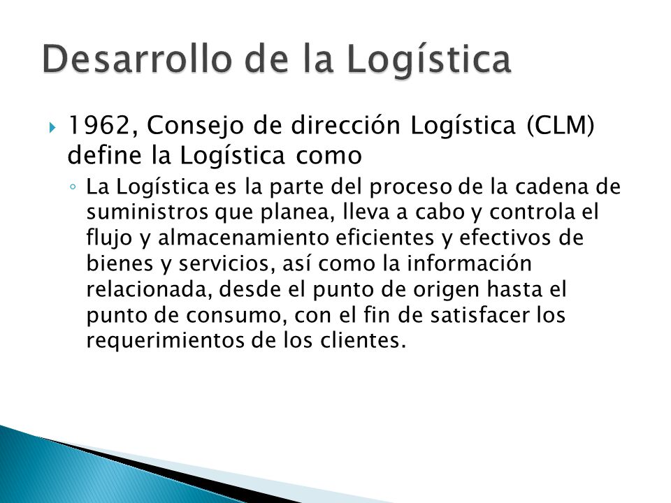  1962, Consejo de dirección Logística (CLM) define la Logística como ◦ La Logística es la parte del proceso de la cadena de suministros que planea, lleva a cabo y controla el flujo y almacenamiento eficientes y efectivos de bienes y servicios, así como la información relacionada, desde el punto de origen hasta el punto de consumo, con el fin de satisfacer los requerimientos de los clientes.