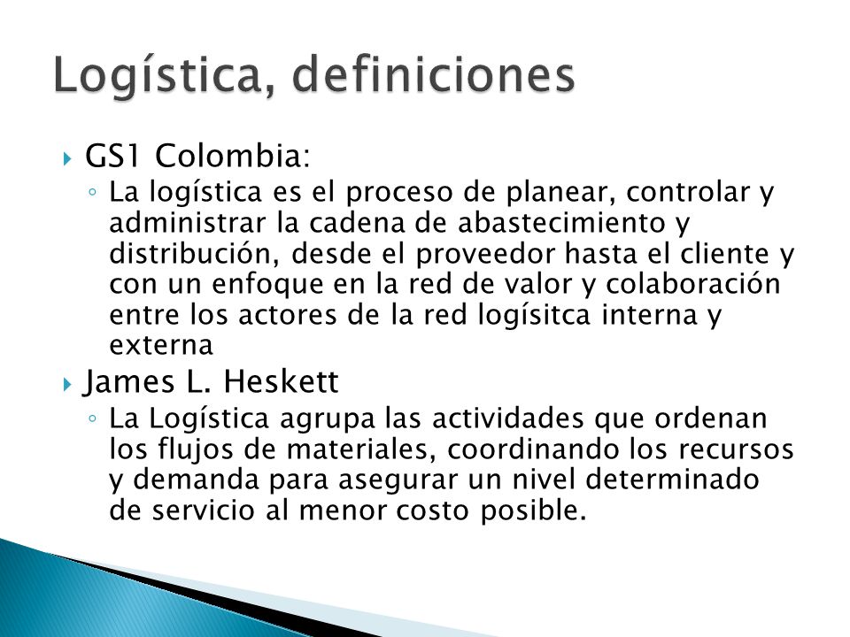  GS1 Colombia: ◦ La logística es el proceso de planear, controlar y administrar la cadena de abastecimiento y distribución, desde el proveedor hasta el cliente y con un enfoque en la red de valor y colaboración entre los actores de la red logísitca interna y externa  James L.