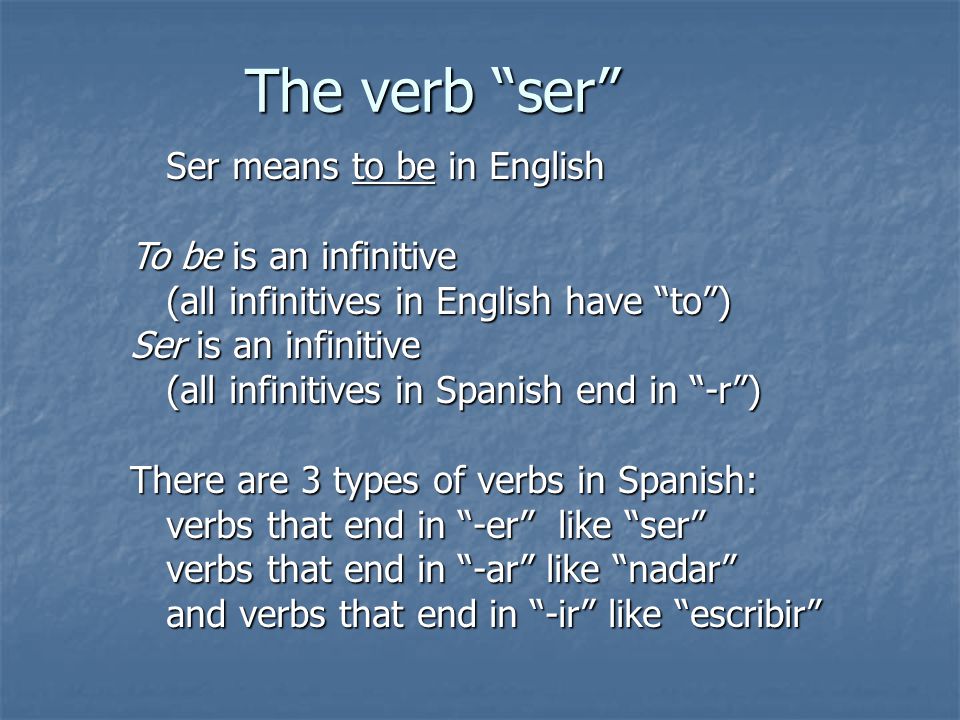 The verb ser Ser means to be in English To be is an infinitive (all infinitives in English have to ) Ser is an infinitive (all infinitives in Spanish end in -r ) There are 3 types of verbs in Spanish: verbs that end in -er like ser verbs that end in -ar like nadar and verbs that end in -ir like escribir