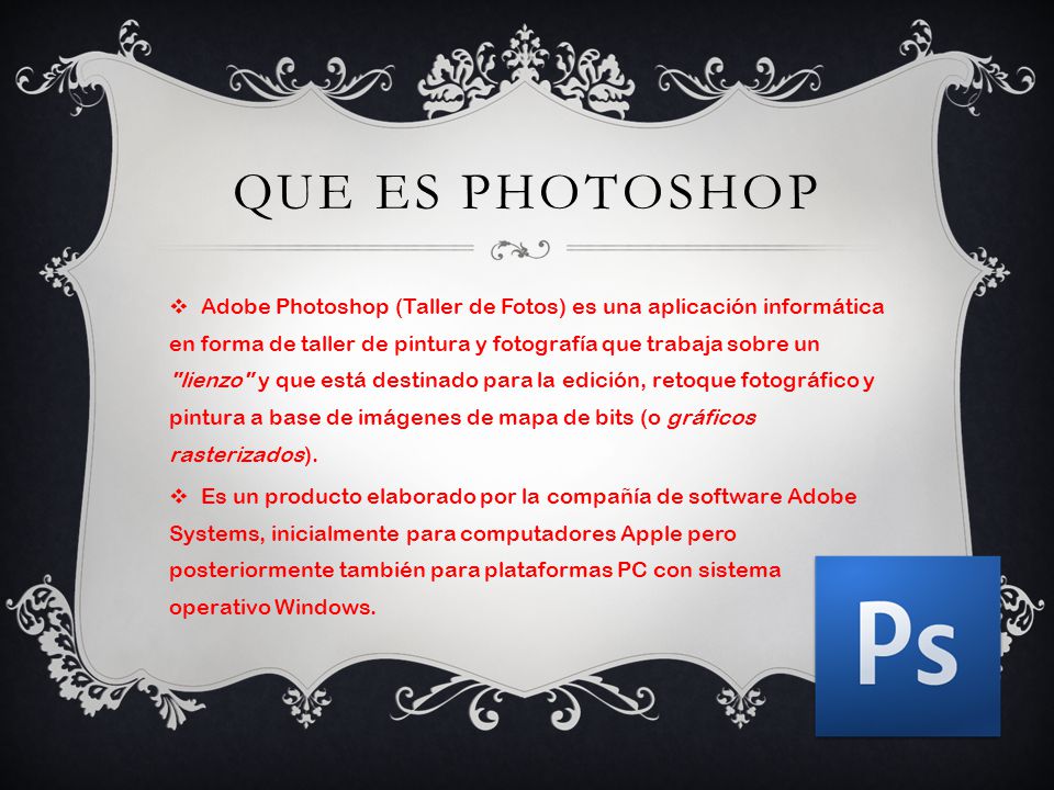 QUE ES PHOTOSHOP  Adobe Photoshop (Taller de Fotos) es una aplicación informática en forma de taller de pintura y fotografía que trabaja sobre un lienzo y que está destinado para la edición, retoque fotográfico y pintura a base de imágenes de mapa de bits (o gráficos rasterizados).