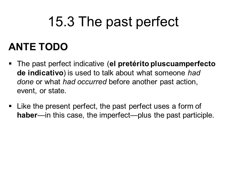 15.3 The past perfect ANTE TODO  The past perfect indicative (el pretérito pluscuamperfecto de indicativo) is used to talk about what someone had done or what had occurred before another past action, event, or state.