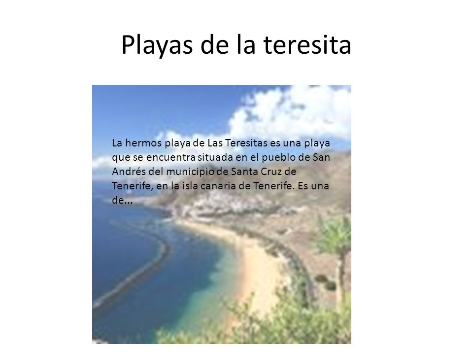 Playas de la teresita La hermos playa de Las Teresitas es una playa que se encuentra situada en el pueblo de San Andrés del municipio de Santa Cruz de Tenerife, en la isla canaria de Tenerife.