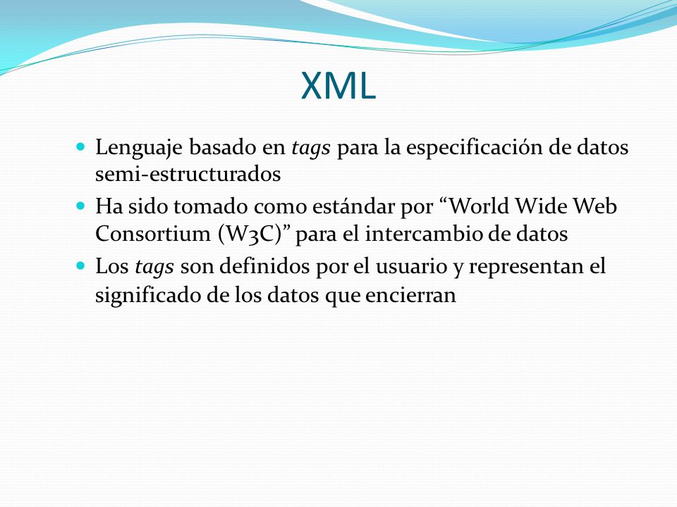 XML Lenguaje basado en tags para la especificación de datos semi-estructurados Ha sido tomado como estándar por World Wide Web Consortium (W3C) para el intercambio de datos Los tags son definidos por el usuario y representan el significado de los datos que encierran