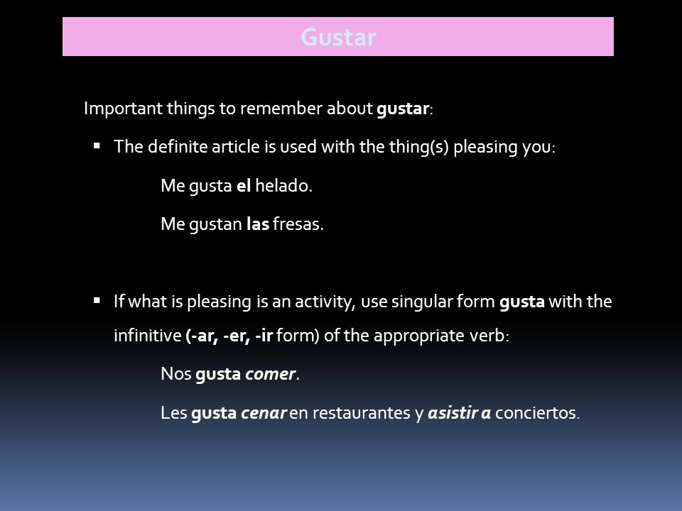 Gustar Important things to remember about gustar:  The definite article is used with the thing(s) pleasing you: Me gusta el helado.