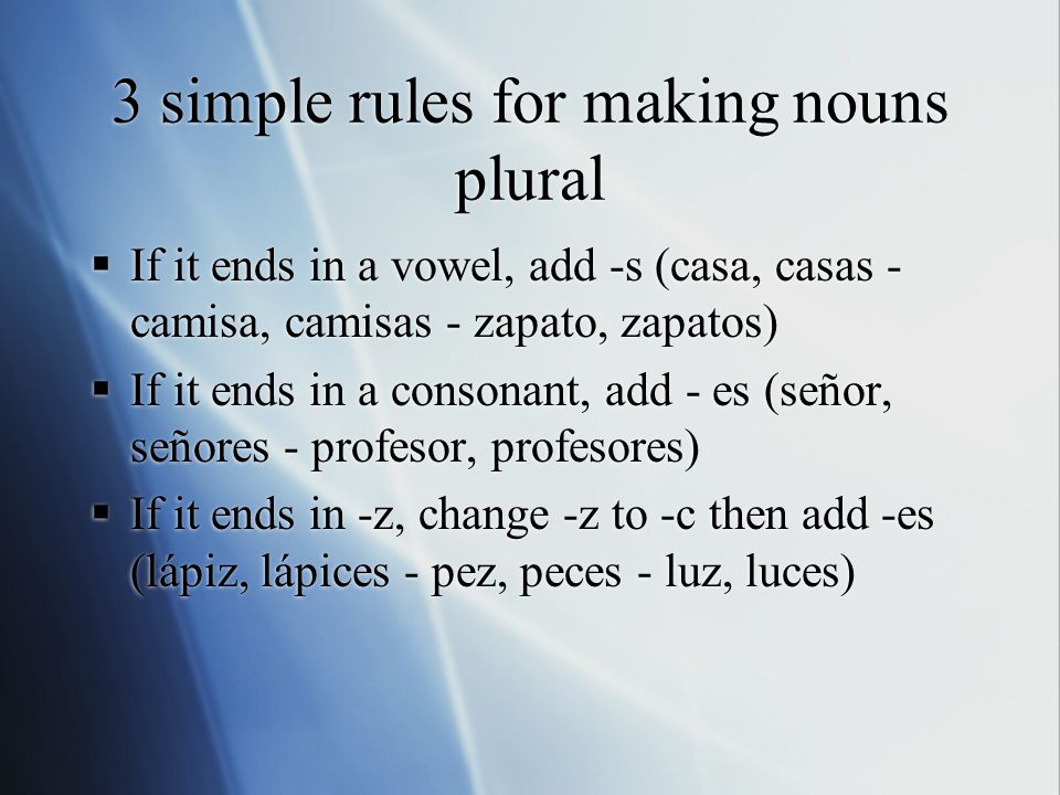 3 simple rules for making nouns plural  If it ends in a vowel, add -s (casa, casas - camisa, camisas - zapato, zapatos)  If it ends in a consonant, add - es (señor, señores - profesor, profesores)  If it ends in -z, change -z to -c then add -es (lápiz, lápices - pez, peces - luz, luces)  If it ends in a vowel, add -s (casa, casas - camisa, camisas - zapato, zapatos)  If it ends in a consonant, add - es (señor, señores - profesor, profesores)  If it ends in -z, change -z to -c then add -es (lápiz, lápices - pez, peces - luz, luces)