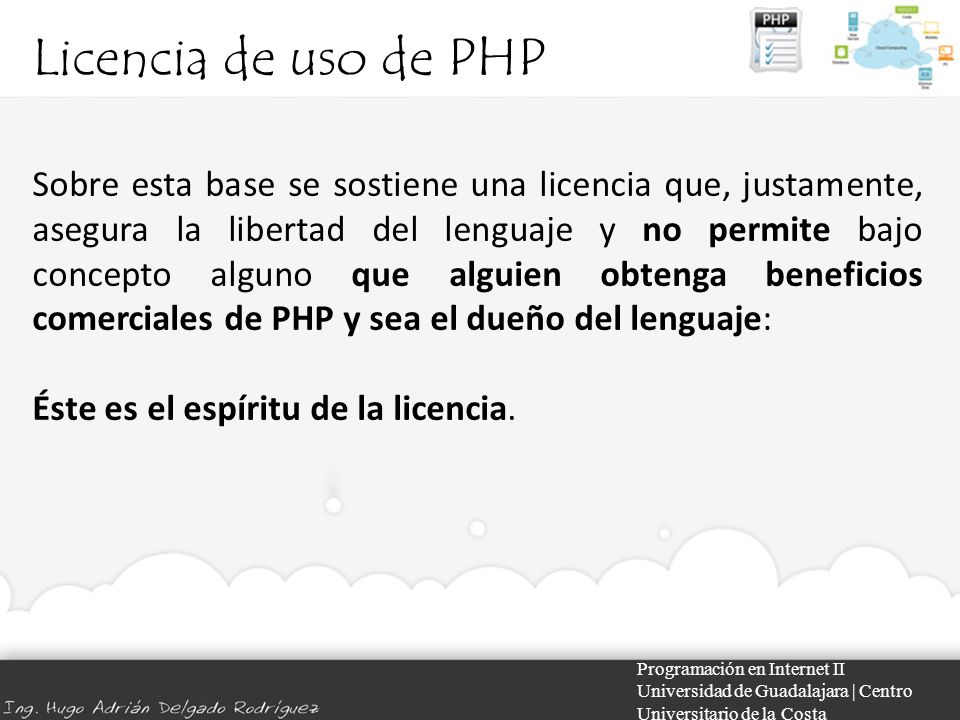 Licencia de uso de PHP Programación en Internet II Universidad de Guadalajara | Centro Universitario de la Costa Sobre esta base se sostiene una licencia que, justamente, asegura la libertad del lenguaje y no permite bajo concepto alguno que alguien obtenga beneficios comerciales de PHP y sea el dueño del lenguaje: Éste es el espíritu de la licencia.