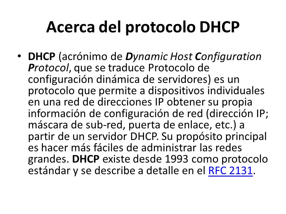 Acerca del protocolo DHCP DHCP (acrónimo de Dynamic Host Configuration Protocol, que se traduce Protocolo de configuración dinámica de servidores) es un protocolo que permite a dispositivos individuales en una red de direcciones IP obtener su propia información de configuración de red (dirección IP; máscara de sub-red, puerta de enlace, etc.) a partir de un servidor DHCP.
