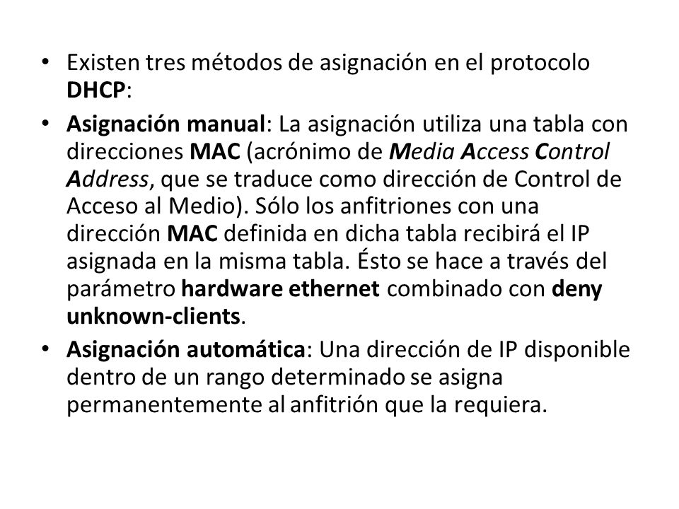 Existen tres métodos de asignación en el protocolo DHCP: Asignación manual: La asignación utiliza una tabla con direcciones MAC (acrónimo de Media Access Control Address, que se traduce como dirección de Control de Acceso al Medio).