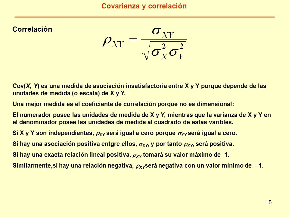 15 Covarianza y correlación Cov(X, Y) es una medida de asociación insatisfactoria entre X y Y porque depende de las unidades de medida (o escala) de X y Y.
