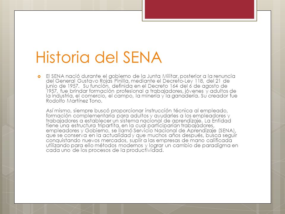 Historia del SENA  El SENA nació durante el gobierno de la Junta Militar, posterior a la renuncia del General Gustavo Rojas Pinilla, mediante el Decreto-Ley 118, del 21 de junio de 1957.
