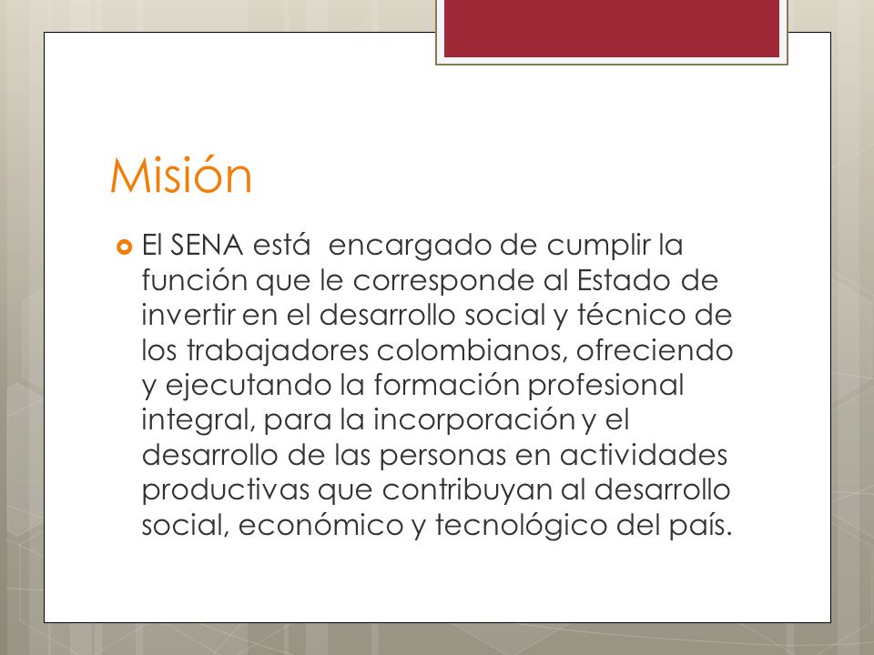 Misión  El SENA está encargado de cumplir la función que le corresponde al Estado de invertir en el desarrollo social y técnico de los trabajadores colombianos, ofreciendo y ejecutando la formación profesional integral, para la incorporación y el desarrollo de las personas en actividades productivas que contribuyan al desarrollo social, económico y tecnológico del país.