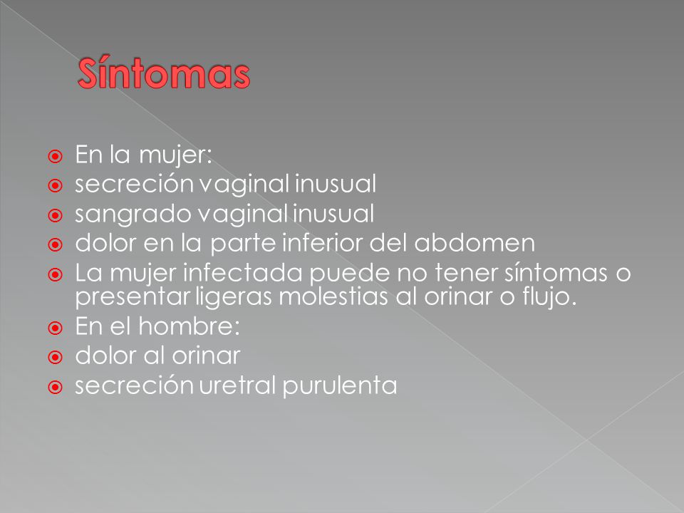  En la mujer:  secreción vaginal inusual  sangrado vaginal inusual  dolor en la parte inferior del abdomen  La mujer infectada puede no tener síntomas o presentar ligeras molestias al orinar o flujo.