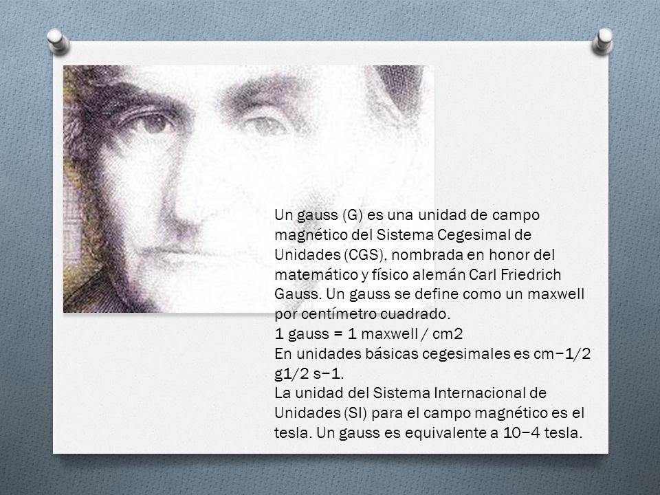 Un gauss (G) es una unidad de campo magnético del Sistema Cegesimal de Unidades (CGS), nombrada en honor del matemático y físico alemán Carl Friedrich Gauss.