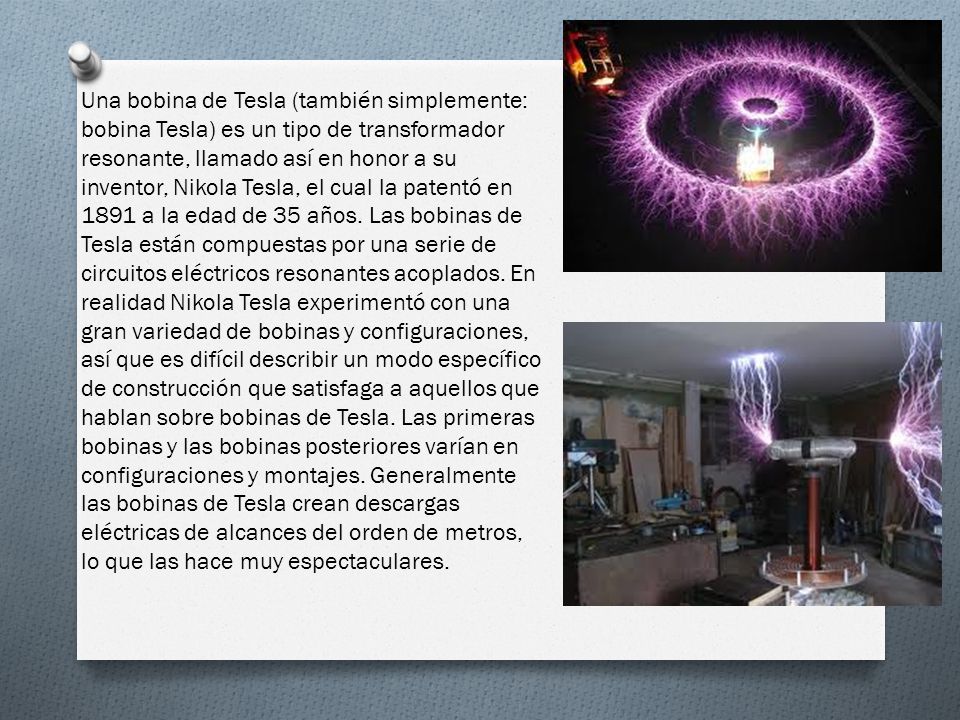 Una bobina de Tesla (también simplemente: bobina Tesla) es un tipo de transformador resonante, llamado así en honor a su inventor, Nikola Tesla, el cual la patentó en 1891 a la edad de 35 años.