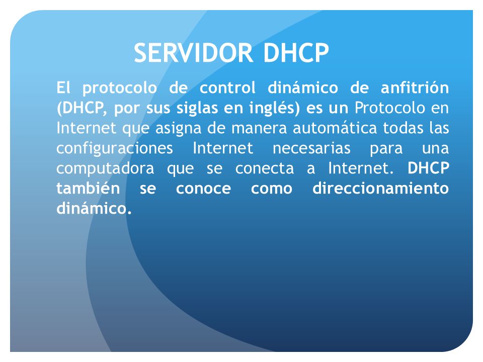 SERVIDOR DHCP El protocolo de control dinámico de anfitrión (DHCP, por sus siglas en inglés) es un Protocolo en Internet que asigna de manera automática todas las configuraciones Internet necesarias para una computadora que se conecta a Internet.
