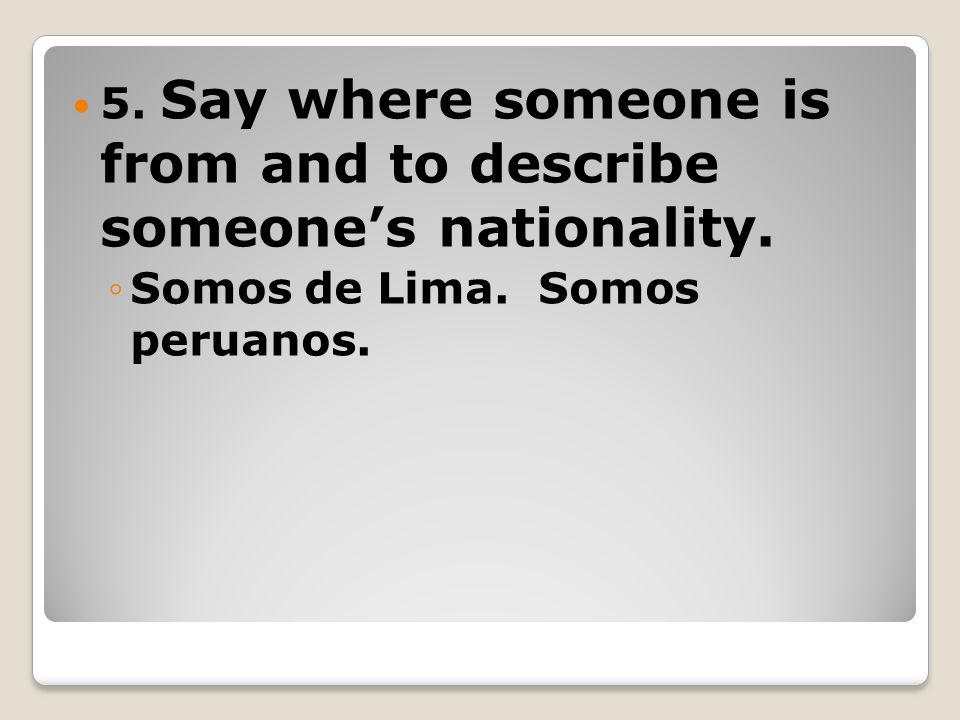 5. Say where someone is from and to describe someone’s nationality. ◦Somos de Lima. Somos peruanos.
