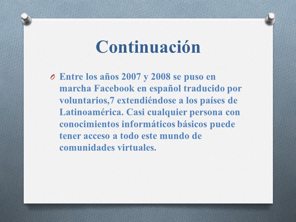 Continuación O Entre los años 2007 y 2008 se puso en marcha Facebook en español traducido por voluntarios,7 extendiéndose a los países de Latinoamérica.