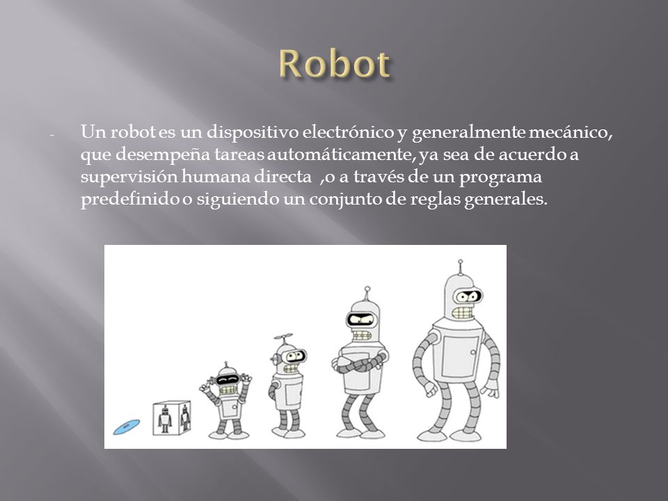 - Un robot es un dispositivo electrónico y generalmente mecánico, que desempeña tareas automáticamente, ya sea de acuerdo a supervisión humana directa,o a través de un programa predefinido o siguiendo un conjunto de reglas generales.