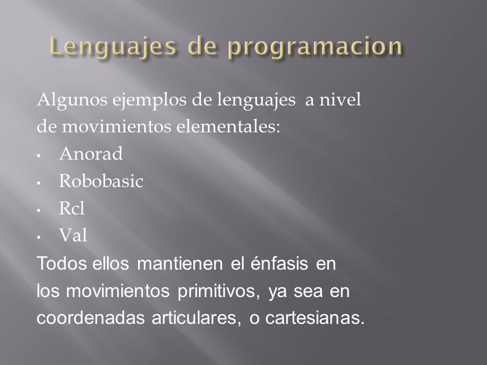 Algunos ejemplos de lenguajes a nivel de movimientos elementales: Anorad Robobasic Rcl Val Todos ellos mantienen el énfasis en los movimientos primitivos, ya sea en coordenadas articulares, o cartesianas.