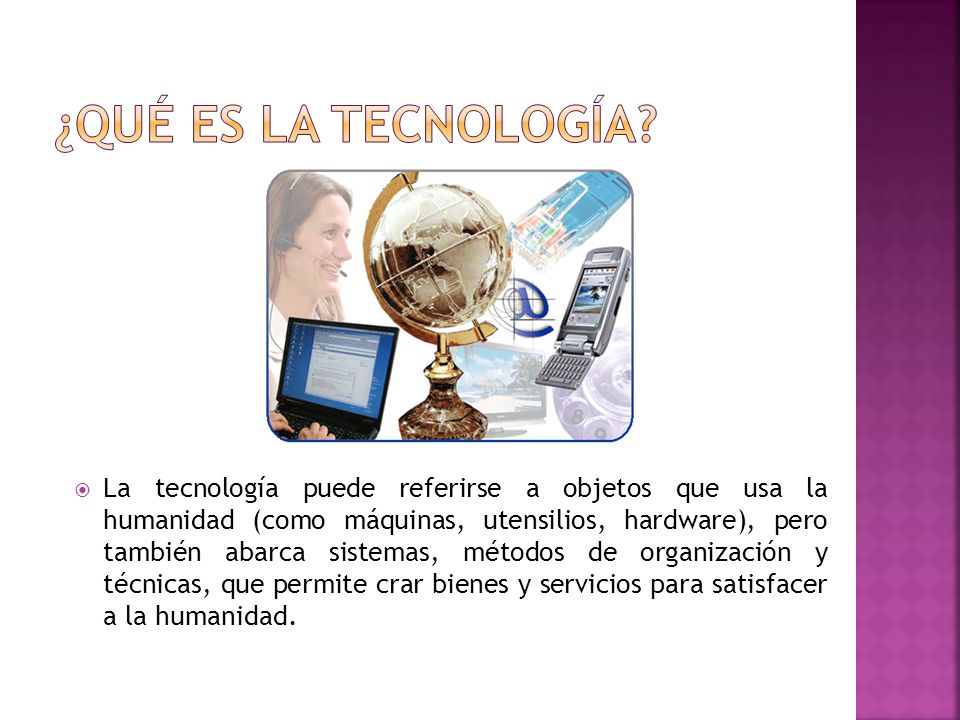  La tecnología puede referirse a objetos que usa la humanidad (como máquinas, utensilios, hardware), pero también abarca sistemas, métodos de organización y técnicas, que permite crar bienes y servicios para satisfacer a la humanidad.