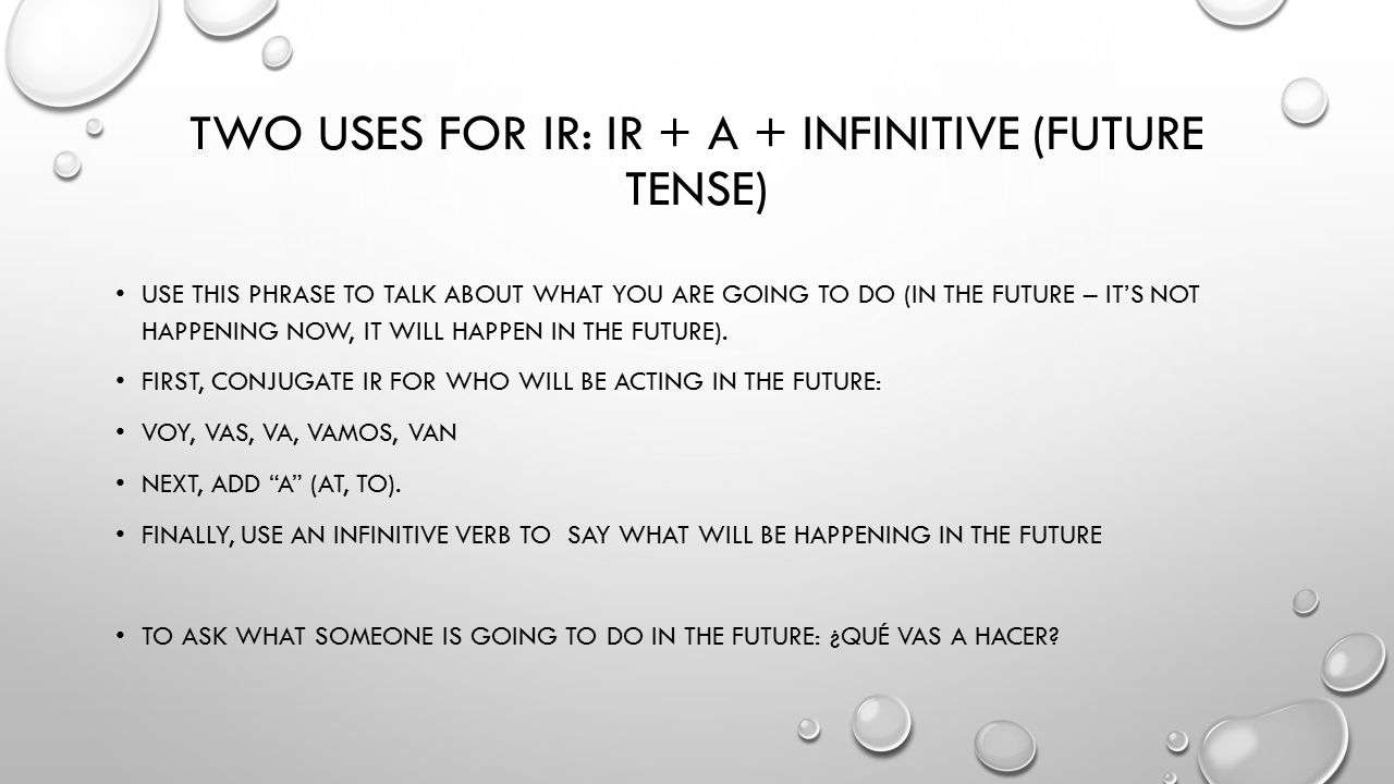 TWO USES FOR IR: IR + A + INFINITIVE (FUTURE TENSE) USE THIS PHRASE TO TALK ABOUT WHAT YOU ARE GOING TO DO (IN THE FUTURE – IT’S NOT HAPPENING NOW, IT WILL HAPPEN IN THE FUTURE).
