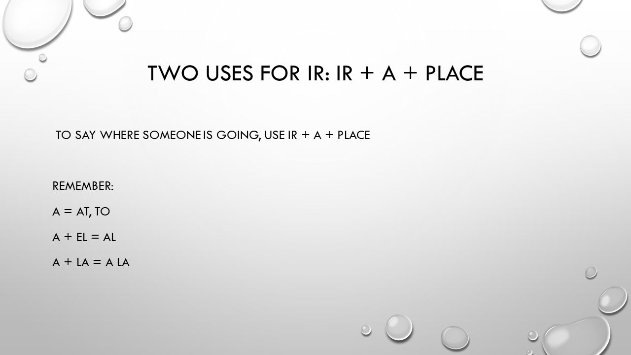 TWO USES FOR IR: IR + A + PLACE TO SAY WHERE SOMEONE IS GOING, USE IR + A + PLACE REMEMBER: A = AT, TO A + EL = AL A + LA = A LA