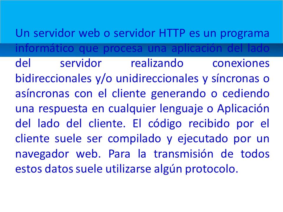 Un servidor web o servidor HTTP es un programa informático que procesa una aplicación del lado del servidor realizando conexiones bidireccionales y/o unidireccionales y síncronas o asíncronas con el cliente generando o cediendo una respuesta en cualquier lenguaje o Aplicación del lado del cliente.