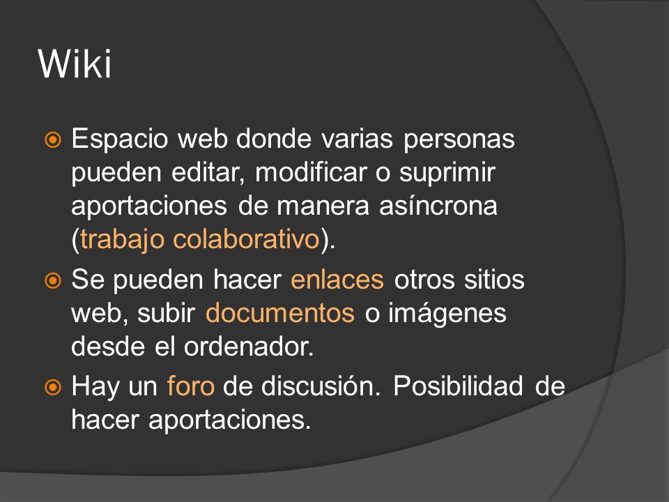 Wiki  Espacio web donde varias personas pueden editar, modificar o suprimir aportaciones de manera asíncrona (trabajo colaborativo).