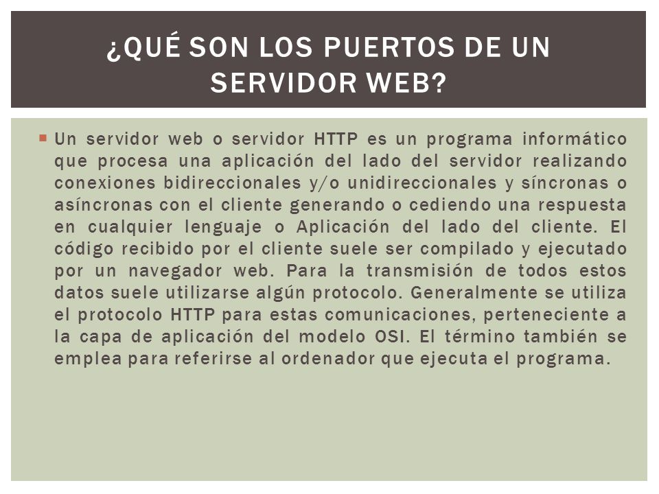  Un servidor web o servidor HTTP es un programa informático que procesa una aplicación del lado del servidor realizando conexiones bidireccionales y/o unidireccionales y síncronas o asíncronas con el cliente generando o cediendo una respuesta en cualquier lenguaje o Aplicación del lado del cliente.