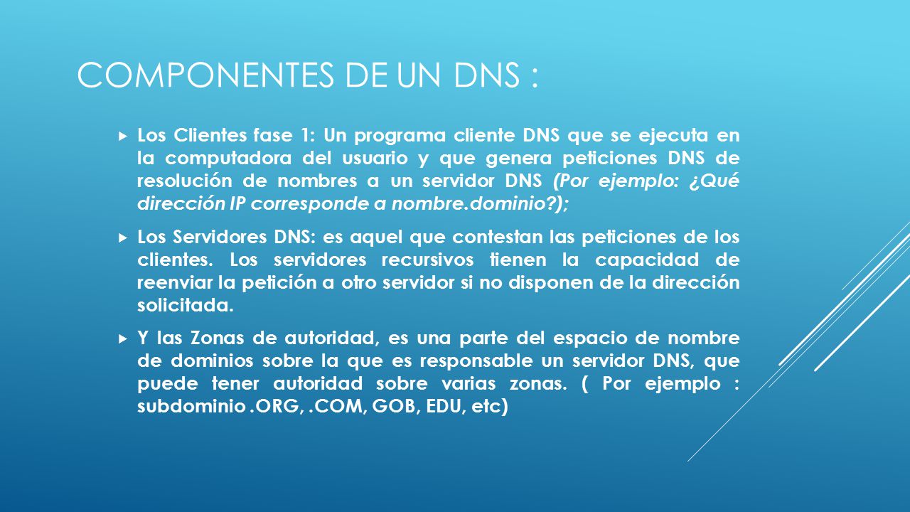 COMPONENTES DE UN DNS :  Los Clientes fase 1: Un programa cliente DNS que se ejecuta en la computadora del usuario y que genera peticiones DNS de resolución de nombres a un servidor DNS (Por ejemplo: ¿Qué dirección IP corresponde a nombre.dominio );  Los Servidores DNS: es aquel que contestan las peticiones de los clientes.
