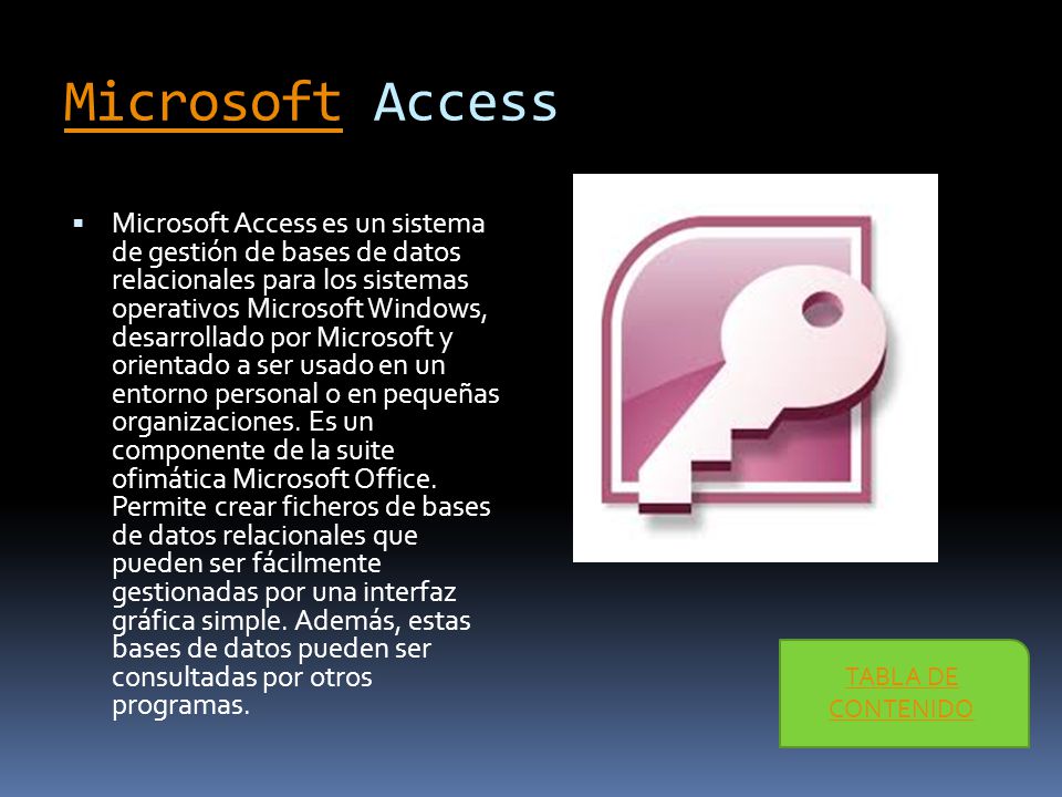 MicrosoftMicrosoft Access  Microsoft Access es un sistema de gestión de bases de datos relacionales para los sistemas operativos Microsoft Windows, desarrollado por Microsoft y orientado a ser usado en un entorno personal o en pequeñas organizaciones.