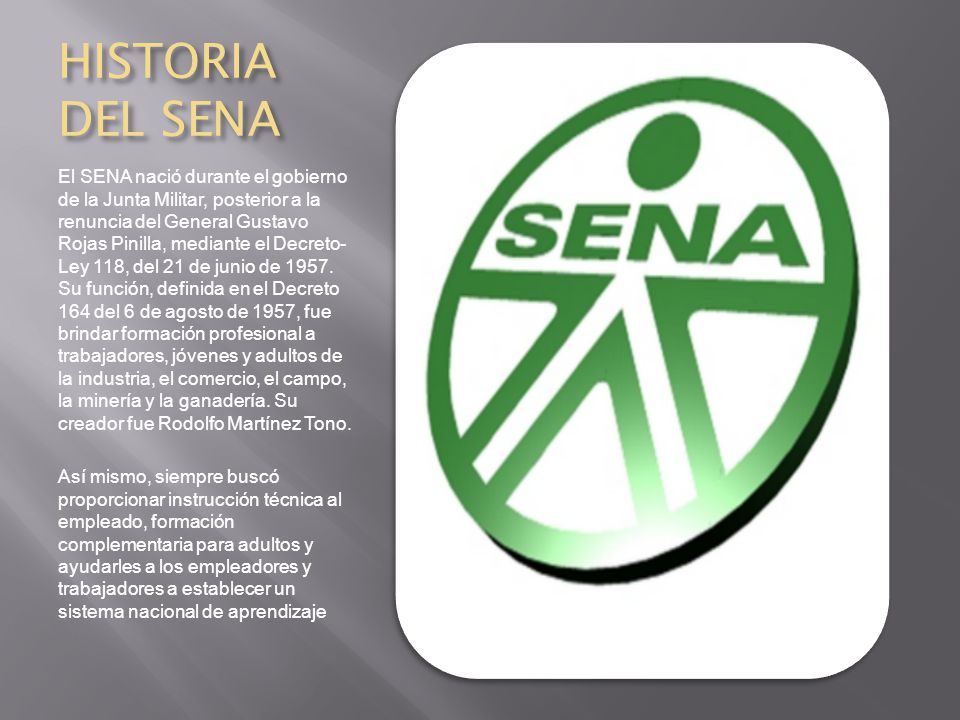 HISTORIA DEL SENA El SENA nació durante el gobierno de la Junta Militar, posterior a la renuncia del General Gustavo Rojas Pinilla, mediante el Decreto- Ley 118, del 21 de junio de 1957.