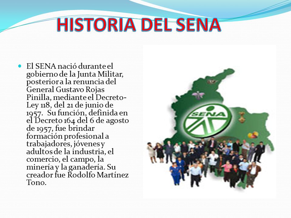 El SENA nació durante el gobierno de la Junta Militar, posterior a la renuncia del General Gustavo Rojas Pinilla, mediante el Decreto- Ley 118, del 21 de junio de 1957.