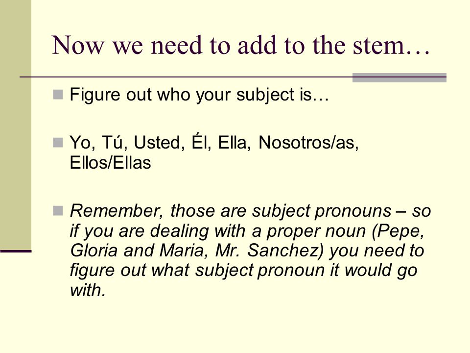Now we need to add to the stem… Figure out who your subject is… Yo, Tú, Usted, Él, Ella, Nosotros/as, Ellos/Ellas Remember, those are subject pronouns – so if you are dealing with a proper noun (Pepe, Gloria and Maria, Mr.