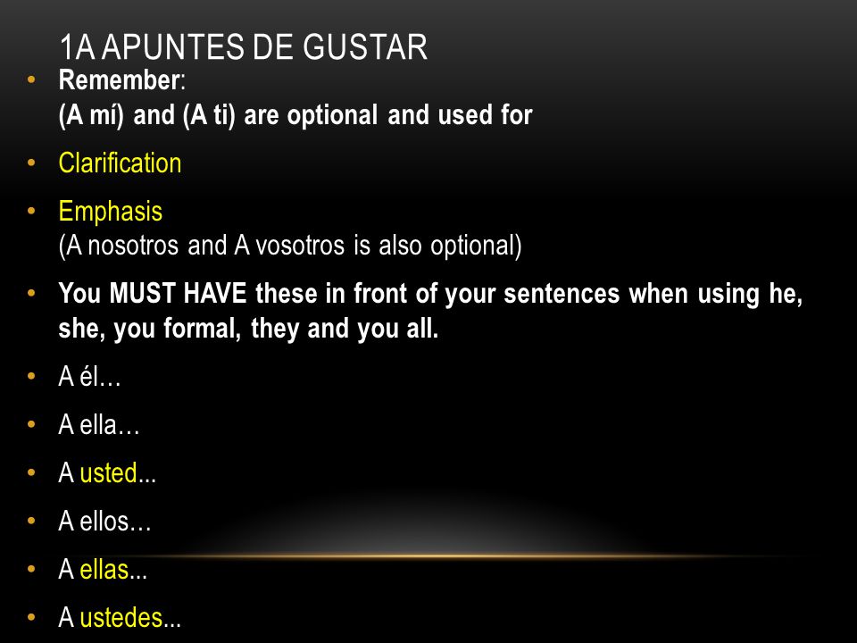 1A APUNTES DE GUSTAR Remember : (A mí) and (A ti) are optional and used for Clarification Emphasis (A nosotros and A vosotros is also optional) You MUST HAVE these in front of your sentences when using he, she, you formal, they and you all.