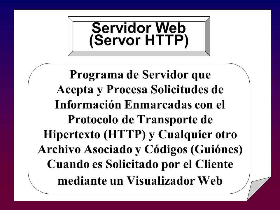 Programa de Servidor que Acepta y Procesa Solicitudes de Información Enmarcadas con el Protocolo de Transporte de Hipertexto (HTTP) y Cualquier otro Archivo Asociado y Códigos (Guiónes) Cuando es Solicitado por el Cliente mediante un Visualizador Web Servidor Web (Servor HTTP)