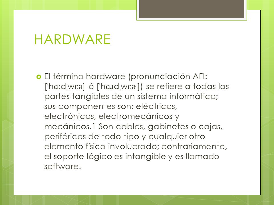 HARDWARE  El término hardware (pronunciación AFI: [ ˈ h ɑː d ˌ w ɛ ə ] ó [ ˈ h ɑɹ d ˌ w ɛɚ ]) se refiere a todas las partes tangibles de un sistema informático; sus componentes son: eléctricos, electrónicos, electromecánicos y mecánicos.1 Son cables, gabinetes o cajas, periféricos de todo tipo y cualquier otro elemento físico involucrado; contrariamente, el soporte lógico es intangible y es llamado software.