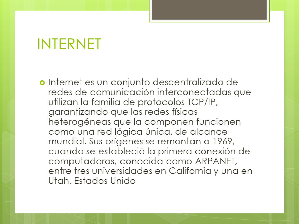 INTERNET  Internet es un conjunto descentralizado de redes de comunicación interconectadas que utilizan la familia de protocolos TCP/IP, garantizando que las redes físicas heterogéneas que la componen funcionen como una red lógica única, de alcance mundial.