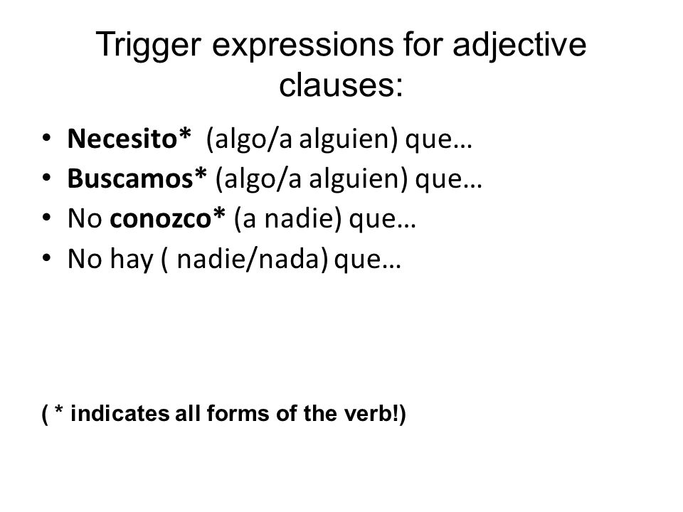 Trigger expressions for adjective clauses: Necesito* (algo/a alguien) que… Buscamos* (algo/a alguien) que… No conozco* (a nadie) que… No hay ( nadie/nada) que… ( * indicates all forms of the verb!)