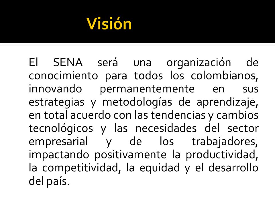El SENA será una organización de conocimiento para todos los colombianos, innovando permanentemente en sus estrategias y metodologías de aprendizaje, en total acuerdo con las tendencias y cambios tecnológicos y las necesidades del sector empresarial y de los trabajadores, impactando positivamente la productividad, la competitividad, la equidad y el desarrollo del país.