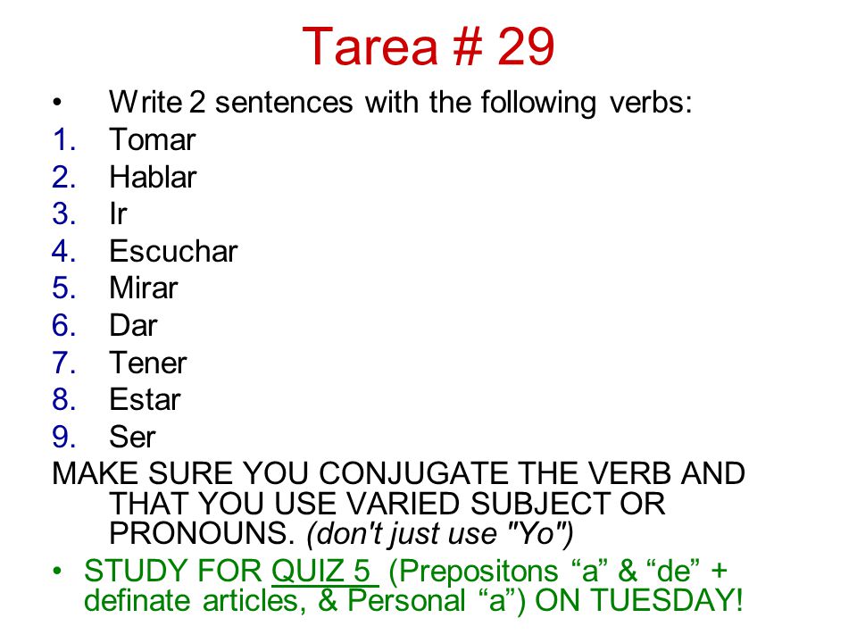 Tarea # 29 Write 2 sentences with the following verbs: 1.Tomar 2.Hablar 3.Ir 4.Escuchar 5.Mirar 6.Dar 7.Tener 8.Estar 9.Ser MAKE SURE YOU CONJUGATE THE VERB AND THAT YOU USE VARIED SUBJECT OR PRONOUNS.